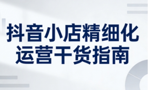 抖音小店精细化运营干货指南新版，助力商家系统提升店铺运营能力（更新26年5月）-智云网