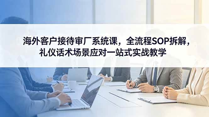 （18772期）海外客户接待审厂系统课，全流程SOP拆解，礼仪话术场景应对一站式实战教学-智云网